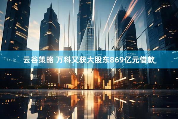 云谷策略 万科又获大股东869亿元借款