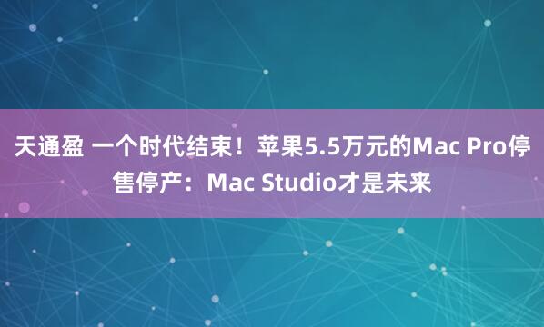 天通盈 一个时代结束！苹果5.5万元的Mac Pro停售停产：Mac Studio才是未来