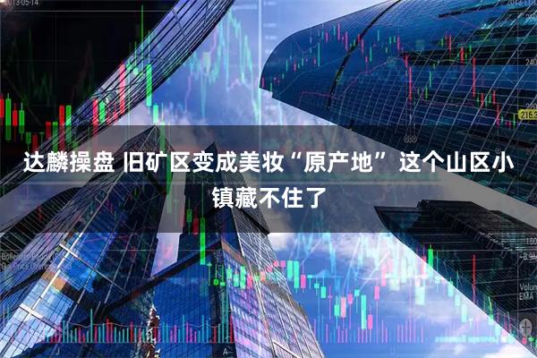 达麟操盘 旧矿区变成美妆“原产地” 这个山区小镇藏不住了