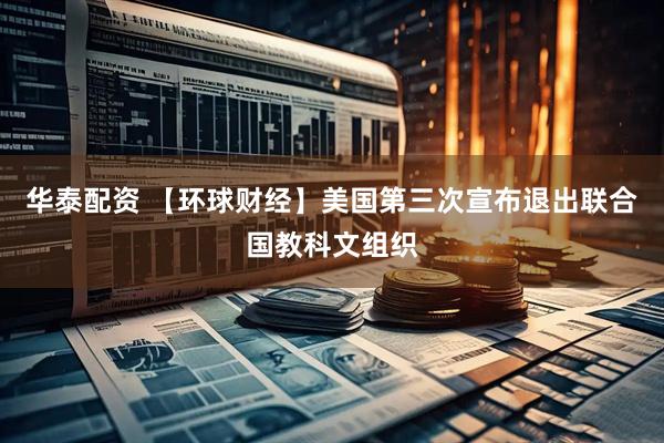 华泰配资 【环球财经】美国第三次宣布退出联合国教科文组织