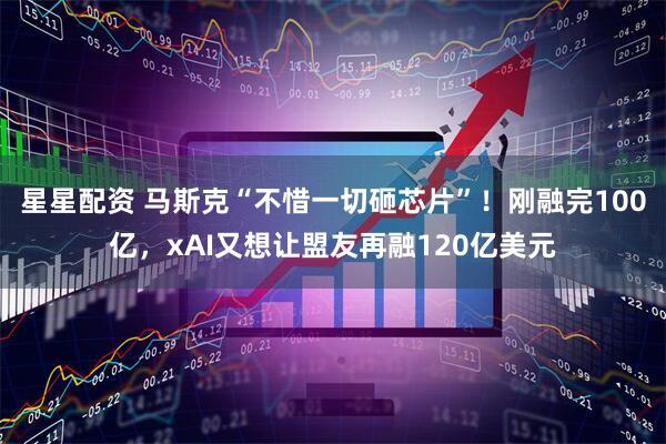 星星配资 马斯克“不惜一切砸芯片”！刚融完100亿，xAI又想让盟友再融120亿美元