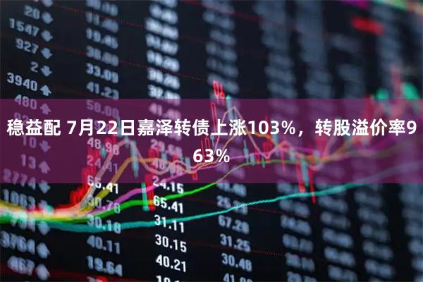 稳益配 7月22日嘉泽转债上涨103%，转股溢价率963%